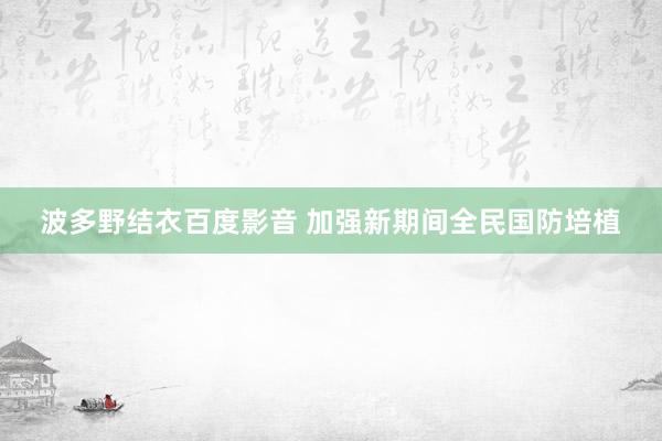 波多野结衣百度影音 加强新期间全民国防培植