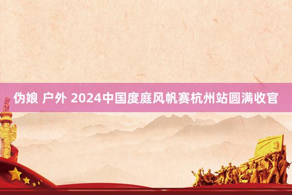 伪娘 户外 2024中国度庭风帆赛杭州站圆满收官