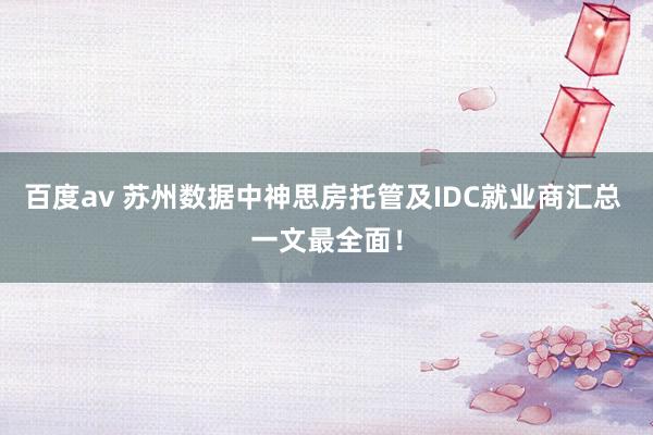 百度av 苏州数据中神思房托管及IDC就业商汇总 一文最全面！