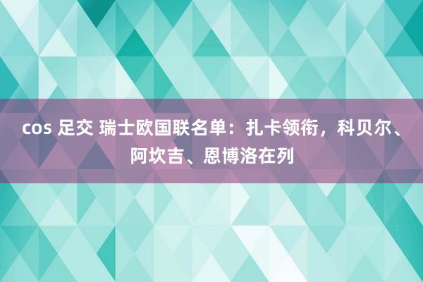 cos 足交 瑞士欧国联名单：扎卡领衔，科贝尔、阿坎吉、恩博洛在列