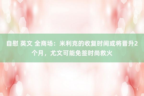 自慰 英文 全商场：米利克的收复时间或将晋升2个月，尤文可能免签时尚救火