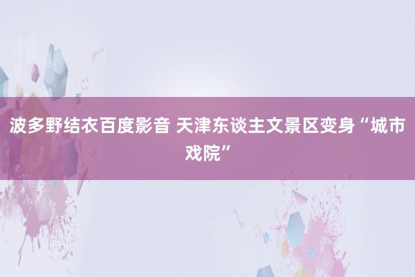 波多野结衣百度影音 天津东谈主文景区变身“城市戏院”