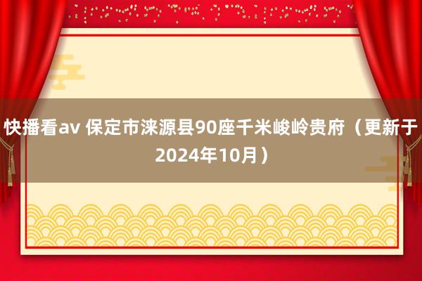 快播看av 保定市涞源县90座千米峻岭贵府（更新于2024年10月）