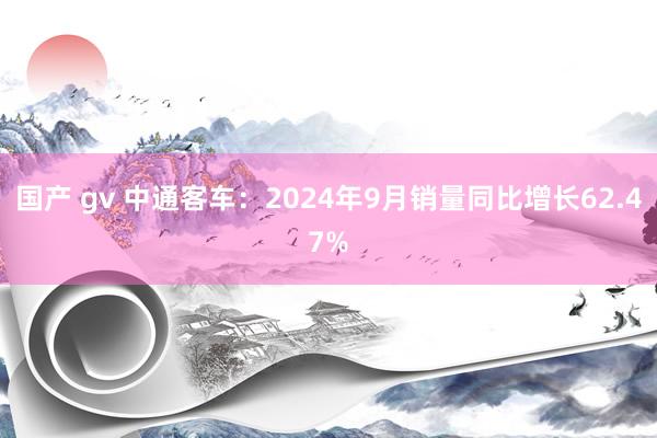 国产 gv 中通客车：2024年9月销量同比增长62.47%