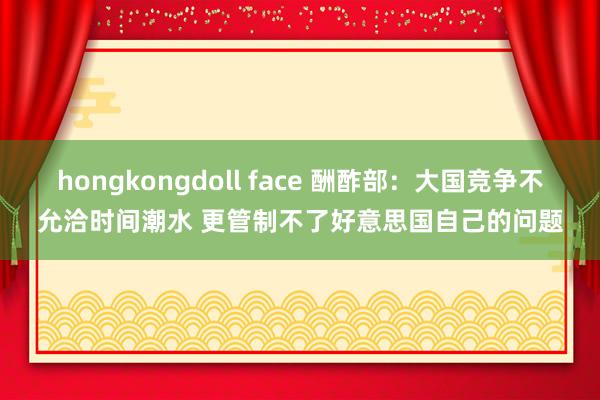 hongkongdoll face 酬酢部：大国竞争不允洽时间潮水 更管制不了好意思国自己的问题