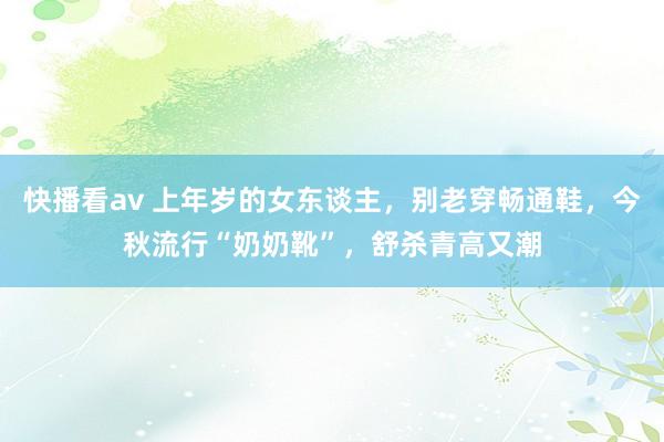 快播看av 上年岁的女东谈主，别老穿畅通鞋，今秋流行“奶奶靴”，舒杀青高又潮