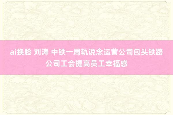 ai换脸 刘涛 中铁一局轨说念运营公司包头铁路公司工会提高员工幸福感