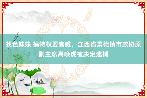 找色妹妹 搞特权耍官威，江西省景德镇市政协原副主席高唤虎被决定逮捕