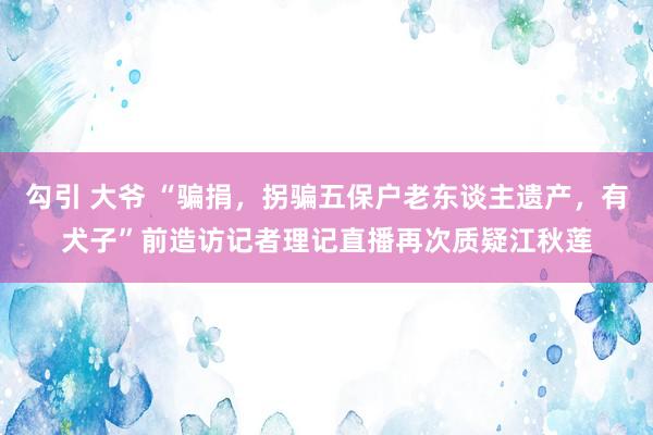 勾引 大爷 “骗捐，拐骗五保户老东谈主遗产，有犬子”前造访记者理记直播再次质疑江秋莲