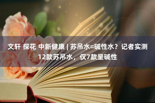 文轩 探花 中新健康 | 苏吊水=碱性水？记者实测12款苏吊水，仅7款呈碱性