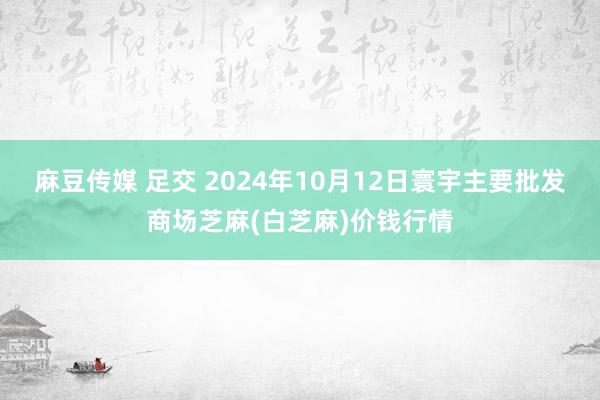 麻豆传媒 足交 2024年10月12日寰宇主要批发商场芝麻(白芝麻)价钱行情