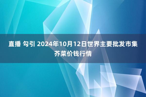 直播 勾引 2024年10月12日世界主要批发市集芥菜价钱行情