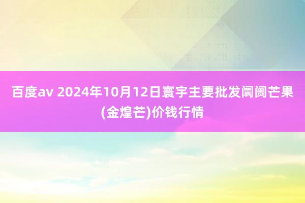 百度av 2024年10月12日寰宇主要批发阛阓芒果(金煌芒)价钱行情