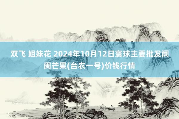 双飞 姐妹花 2024年10月12日寰球主要批发阛阓芒果(台农一号)价钱行情