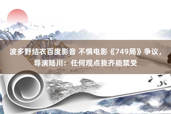 波多野结衣百度影音 不惧电影《749局》争议，导演陆川：任何观点我齐能禁受