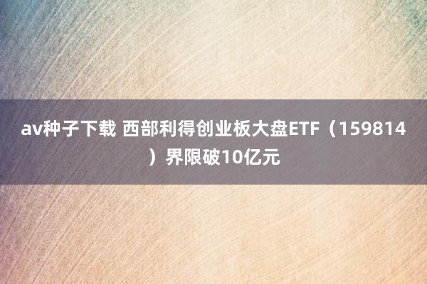 av种子下载 西部利得创业板大盘ETF（159814）界限破10亿元