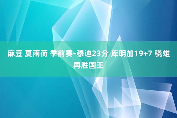 麻豆 夏雨荷 季前赛-穆迪23分 库明加19+7 骁雄再胜国王