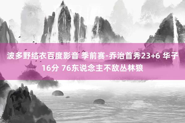 波多野结衣百度影音 季前赛-乔治首秀23+6 华子16分 76东说念主不敌丛林狼