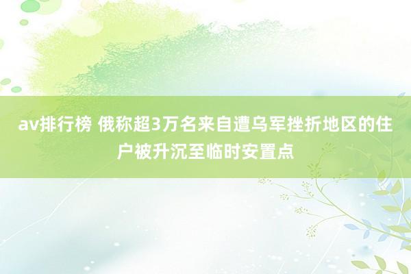 av排行榜 俄称超3万名来自遭乌军挫折地区的住户被升沉至临时安置点