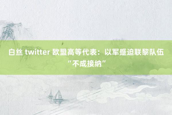 白丝 twitter 欧盟高等代表：以军蹙迫联黎队伍“不成接纳”