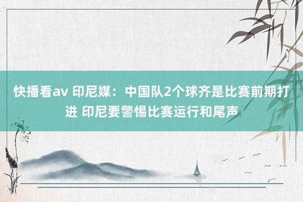 快播看av 印尼媒：中国队2个球齐是比赛前期打进 印尼要警惕比赛运行和尾声