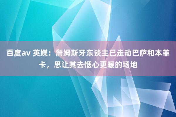 百度av 英媒：詹姆斯牙东谈主已走动巴萨和本菲卡，思让其去惬心更暖的场地