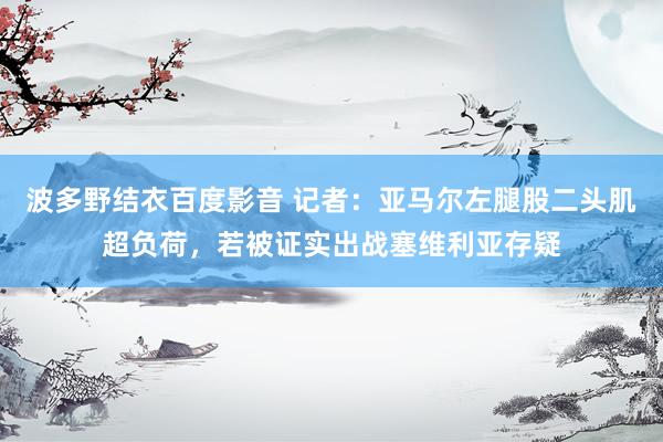 波多野结衣百度影音 记者：亚马尔左腿股二头肌超负荷，若被证实出战塞维利亚存疑