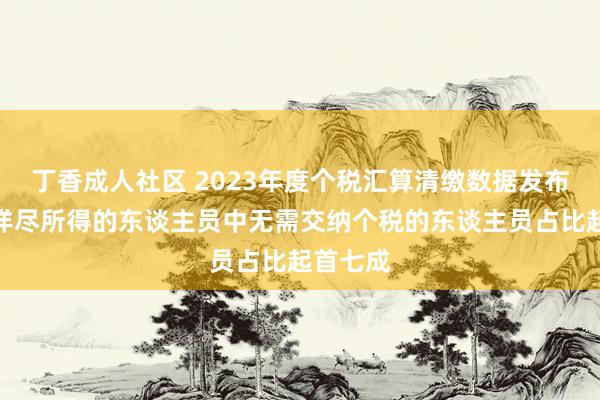 丁香成人社区 2023年度个税汇算清缴数据发布，获得详尽所得的东谈主员中无需交纳个税的东谈主员占比起首七成