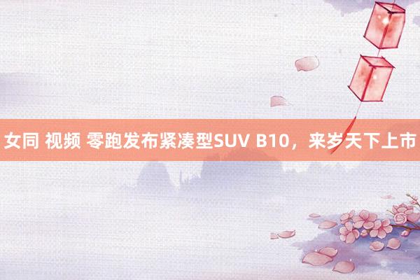 女同 视频 零跑发布紧凑型SUV B10，来岁天下上市