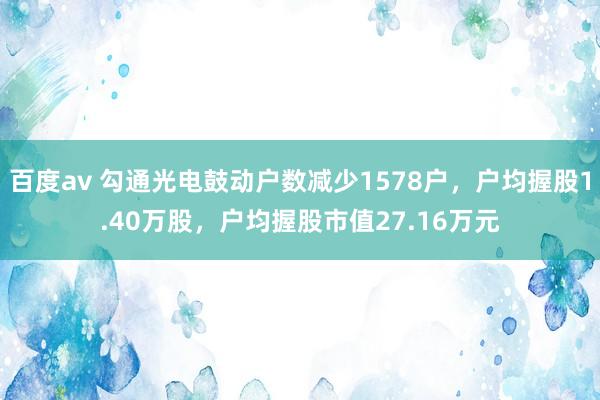 百度av 勾通光电鼓动户数减少1578户，户均握股1.40万股，户均握股市值27.16万元