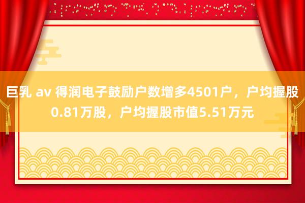 巨乳 av 得润电子鼓励户数增多4501户，户均握股0.81万股，户均握股市值5.51万元