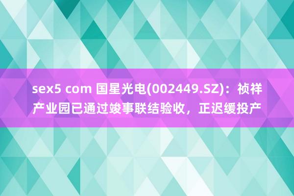 sex5 com 国星光电(002449.SZ)：祯祥产业园已通过竣事联结验收，正迟缓投产