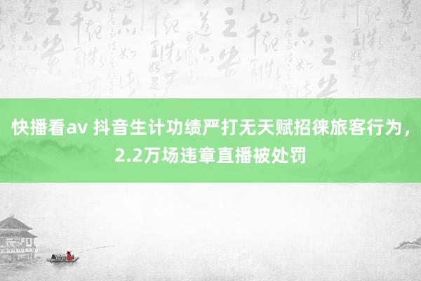 快播看av 抖音生计功绩严打无天赋招徕旅客行为，2.2万场违章直播被处罚