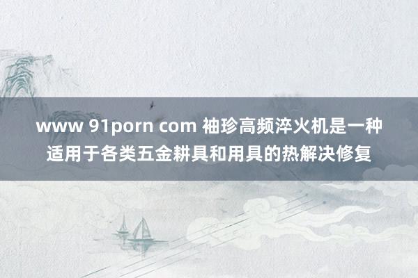 www 91porn com 袖珍高频淬火机是一种适用于各类五金耕具和用具的热解决修复