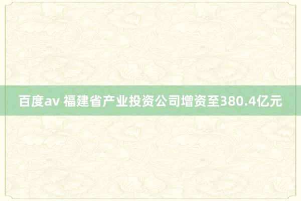 百度av 福建省产业投资公司增资至380.4亿元