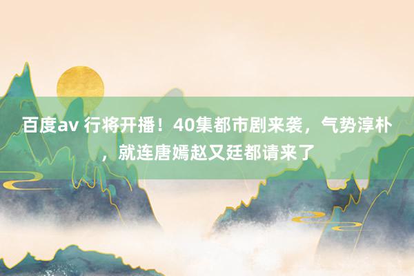 百度av 行将开播！40集都市剧来袭，气势淳朴，就连唐嫣赵又廷都请来了