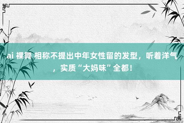 ai 裸舞 相称不提出中年女性留的发型，听着洋气，实质“大妈味”全都！