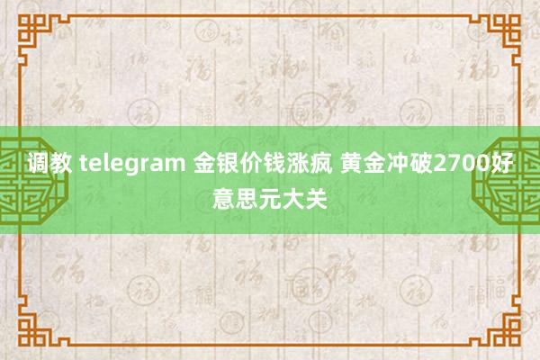 调教 telegram 金银价钱涨疯 黄金冲破2700好意思元大关