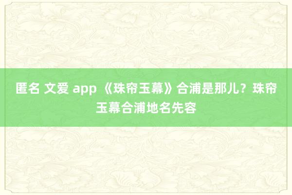 匿名 文爱 app 《珠帘玉幕》合浦是那儿？珠帘玉幕合浦地名先容