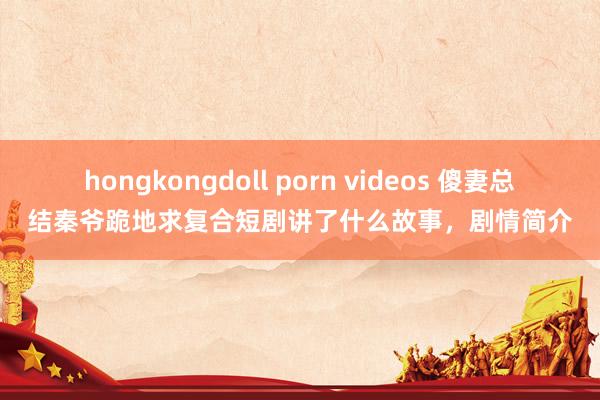 hongkongdoll porn videos 傻妻总结秦爷跪地求复合短剧讲了什么故事，剧情简介