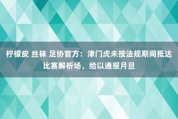 柠檬皮 丝袜 足协官方：津门虎未按法规期间抵达比赛解析场，给以通报月旦