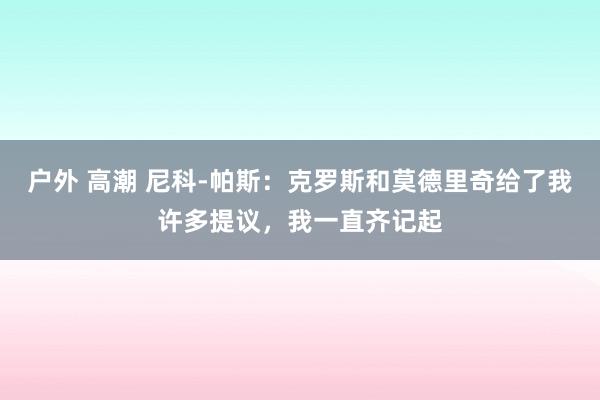 户外 高潮 尼科-帕斯：克罗斯和莫德里奇给了我许多提议，我一直齐记起