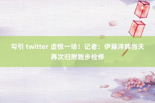 勾引 twitter 虚惊一场！记者：伊藤洋辉当天再次归附跑步检修