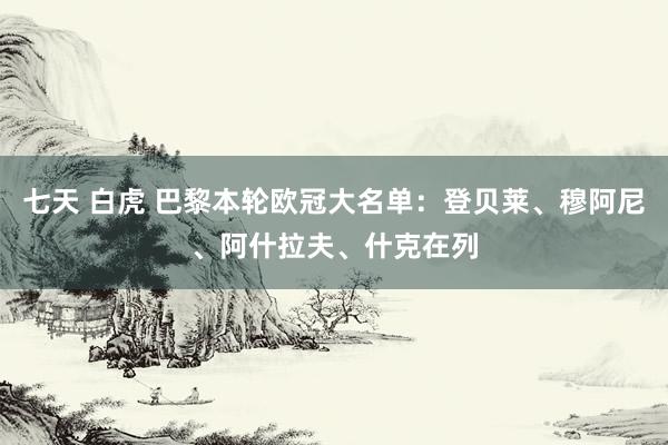 七天 白虎 巴黎本轮欧冠大名单：登贝莱、穆阿尼、阿什拉夫、什克在列