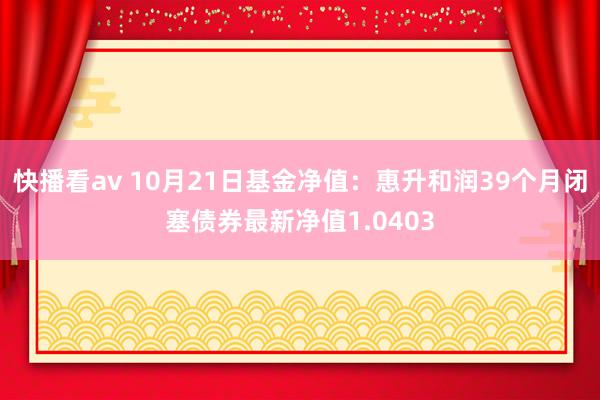 快播看av 10月21日基金净值：惠升和润39个月闭塞债券最新净值1.0403