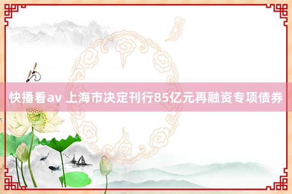 快播看av 上海市决定刊行85亿元再融资专项债券