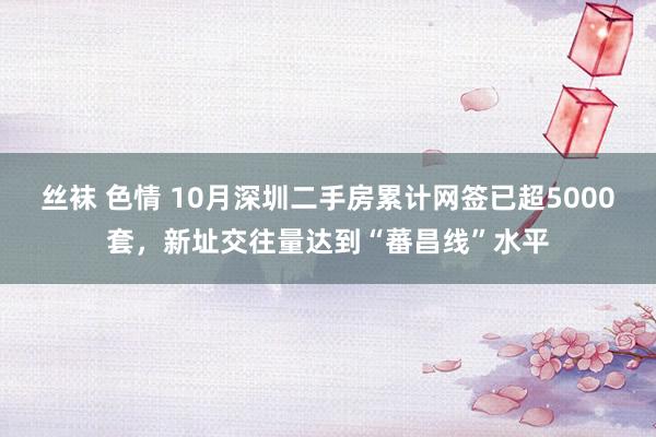 丝袜 色情 10月深圳二手房累计网签已超5000套，新址交往量达到“蕃昌线”水平