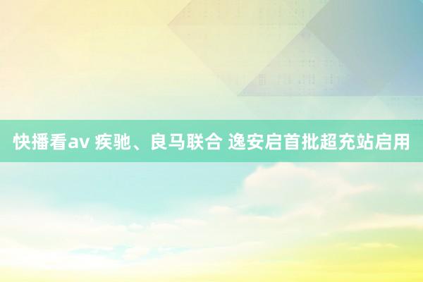 快播看av 疾驰、良马联合 逸安启首批超充站启用