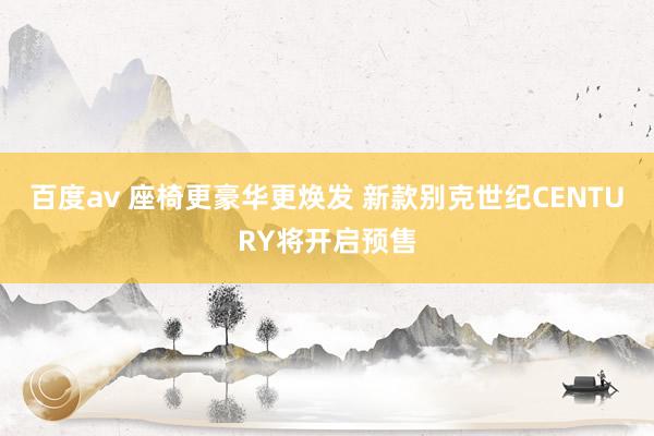 百度av 座椅更豪华更焕发 新款别克世纪CENTURY将开启预售