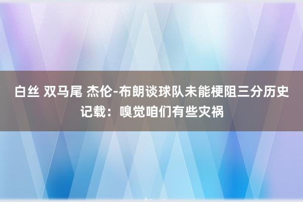 白丝 双马尾 杰伦-布朗谈球队未能梗阻三分历史记载：嗅觉咱们有些灾祸